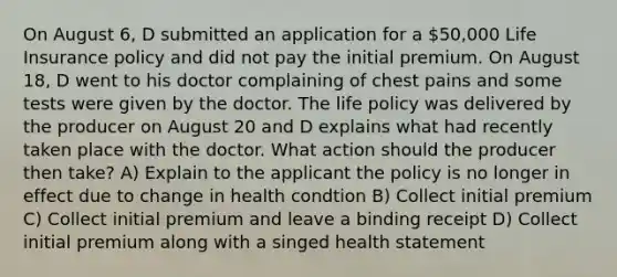 On August 6, D submitted an application for a 50,000 Life Insurance policy and did not pay the initial premium. On August 18, D went to his doctor complaining of chest pains and some tests were given by the doctor. The life policy was delivered by the producer on August 20 and D explains what had recently taken place with the doctor. What action should the producer then take? A) Explain to the applicant the policy is no longer in effect due to change in health condtion B) Collect initial premium C) Collect initial premium and leave a binding receipt D) Collect initial premium along with a singed health statement