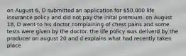 on August 6, D submitted an application for 50,000 life insurance policy and did not pay the inital premium. on August 18, D went to his doctor complaining of chest pains and some tests were given by the doctor. the life policy was deliverd by the producer on august 20 and d explains what had recently taken place