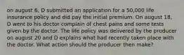 on august 6, D submitted an application for a 50,000 life insurance policy and did pay the initial premium. On august 18, D went to his doctor complain of chest pains and some tests given by the doctor. The life policy was delivered by the producer on august 20 and D explains what had recently taken place with the doctor. What action should the producer then make?