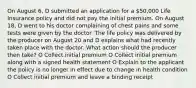 On August 6, D submitted an application for a 50,000 Life Insurance policy and did not pay the initial premium. On August 18, D went to his doctor complaining of chest pains and some tests were given by the doctor. The life policy was delivered by the producer on August 20 and D explains what had recently taken place with the doctor. What action should the producer then take? O Collect initial premium O Collect initial premium along with a signed health statement O Explain to the applicant the policy is no longer in effect due to change in health condition O Collect initial premium and leave a binding receipt