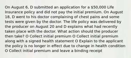 On August 6, D submitted an application for a 50,000 Life Insurance policy and did not pay the initial premium. On August 18, D went to his doctor complaining of chest pains and some tests were given by the doctor. The life policy was delivered by the producer on August 20 and D explains what had recently taken place with the doctor. What action should the producer then take? O Collect initial premium O Collect initial premium along with a signed health statement O Explain to the applicant the policy is no longer in effect due to change in health condition O Collect initial premium and leave a binding receipt