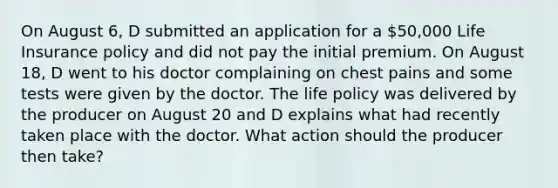 On August 6, D submitted an application for a 50,000 Life Insurance policy and did not pay the initial premium. On August 18, D went to his doctor complaining on chest pains and some tests were given by the doctor. The life policy was delivered by the producer on August 20 and D explains what had recently taken place with the doctor. What action should the producer then take?