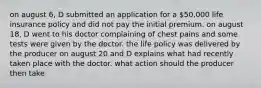 on august 6, D submitted an application for a 50,000 life insurance policy and did not pay the initial premium. on august 18, D went to his doctor complaining of chest pains and some tests were given by the doctor. the life policy was delivered by the producer on august 20 and D explains what had recently taken place with the doctor. what action should the producer then take