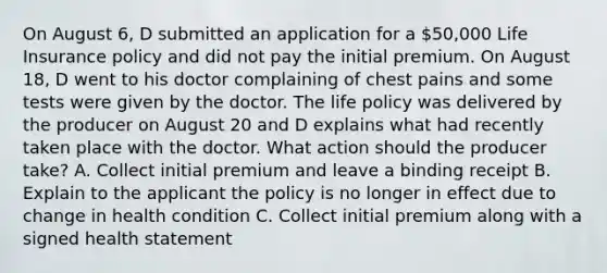 On August 6, D submitted an application for a 50,000 Life Insurance policy and did not pay the initial premium. On August 18, D went to his doctor complaining of chest pains and some tests were given by the doctor. The life policy was delivered by the producer on August 20 and D explains what had recently taken place with the doctor. What action should the producer take? A. Collect initial premium and leave a binding receipt B. Explain to the applicant the policy is no longer in effect due to change in health condition C. Collect initial premium along with a signed health statement