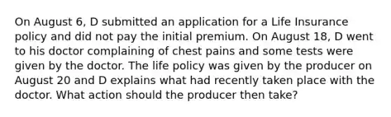 On August 6, D submitted an application for a Life Insurance policy and did not pay the initial premium. On August 18, D went to his doctor complaining of chest pains and some tests were given by the doctor. The life policy was given by the producer on August 20 and D explains what had recently taken place with the doctor. What action should the producer then take?