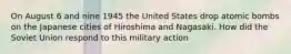 On August 6 and nine 1945 the United States drop atomic bombs on the Japanese cities of Hiroshima and Nagasaki. How did the Soviet Union respond to this military action