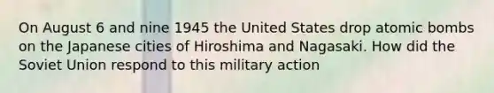 On August 6 and nine 1945 the United States drop atomic bombs on the Japanese cities of Hiroshima and Nagasaki. How did the Soviet Union respond to this military action