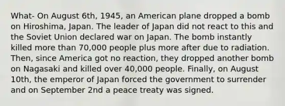 What- On August 6th, 1945, an American plane dropped a bomb on Hiroshima, Japan. The leader of Japan did not react to this and the Soviet Union declared war on Japan. The bomb instantly killed more than 70,000 people plus more after due to radiation. Then, since America got no reaction, they dropped another bomb on Nagasaki and killed over 40,000 people. Finally, on August 10th, the emperor of Japan forced the government to surrender and on September 2nd a peace treaty was signed.