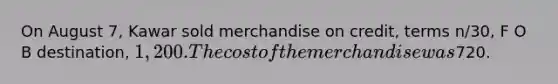 On August 7, Kawar sold merchandise on credit, terms n/30, F O B destination, 1,200. The cost of the merchandise was720.