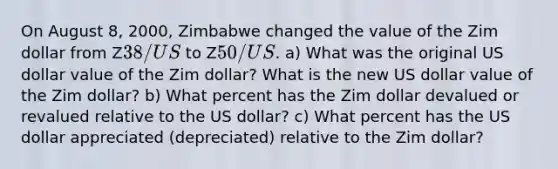 On August 8, 2000, Zimbabwe changed the value of the Zim dollar from Z38/ US to Z50/US. a) What was the original US dollar value of the Zim dollar? What is the new US dollar value of the Zim dollar? b) What percent has the Zim dollar devalued or revalued relative to the US dollar? c) What percent has the US dollar appreciated (depreciated) relative to the Zim dollar?