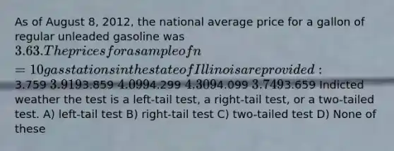 As of August 8, 2012, the national average price for a gallon of regular unleaded gasoline was 3.63. The prices for a sample of n = 10 gas stations in the state of Illinois are provided:3.759 3.9193.859 4.0994.299 4.3094.099 3.7493.659 Indicted weather the test is a left-tail test, a right-tail test, or a two-tailed test. A) left-tail test B) right-tail test C) two-tailed test D) None of these