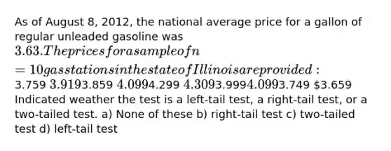 As of August 8, 2012, the national average price for a gallon of regular unleaded gasoline was 3.63. The prices for asample of n = 10 gas stations in the state of Illinois are provided:3.759 3.9193.859 4.0994.299 4.3093.9994.0993.749 3.659 Indicated weather the test is a left-tail test, a right-tail test, or a two-tailed test. a) None of these b) right-tail test c) two-tailed test d) left-tail test