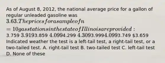 As of August 8, 2012, the national average price for a gallon of regular unleaded gasoline was 3.63. The prices for asample of n = 10 gas stations in the state of Illinois are provided:3.759 3.9193.859 4.0994.299 4.3093.9994.0993.749 3.659 Indicated weather the test is a left-tail test, a right-tail test, or a two-tailed test. A. right-tail test B. two-tailed test C. left-tail test D. None of these