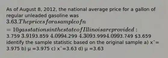 As of August 8, 2012, the national average price for a gallon of regular unleaded gasoline was 3.63. The prices for asample of n = 10 gas stations in the state of Illinois are provided:3.759 3.9193.859 4.0994.299 4.3093.9994.0993.749 3.659 identify the sample statistic based on the original sample a) x¯= 3.975 b) μ =3.975 c) x¯=3.63 d) μ =3.63