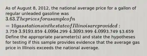 As of August 8, 2012, the national average price for a gallon of regular unleaded gasoline was 3.63. The prices for a sample of n = 10 gas stations in the state of Illinois are provided:3.759 3.9193.859 4.0994.299 4.3093.999 4.0993.749 3.659 Define the appropriate parameter(s) and state the hypotheses for testing if this sample provides evidence that the average gas price in Illinois exceeds the national average.