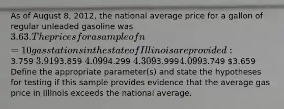 As of August 8, 2012, the national average price for a gallon of regular unleaded gasoline was 3.63. The prices for a sample of n = 10 gas stations in the state of Illinois are provided:3.759 3.9193.859 4.0994.299 4.3093.9994.0993.749 3.659 Define the appropriate parameter(s) and state the hypotheses for testing if this sample provides evidence that the average gas price in Illinois exceeds the national average.