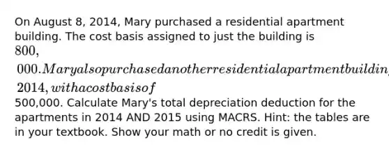 On August 8, 2014, Mary purchased a residential apartment building. The cost basis assigned to just the building is 800,000. Mary also purchased another residential apartment building on June 15, 2014, with a cost basis of500,000. Calculate Mary's total depreciation deduction for the apartments in 2014 AND 2015 using MACRS. Hint: the tables are in your textbook. Show your math or no credit is given.