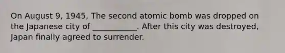 On August 9, 1945, The second atomic bomb was dropped on the Japanese city of ___________. After this city was destroyed, Japan finally agreed to surrender.