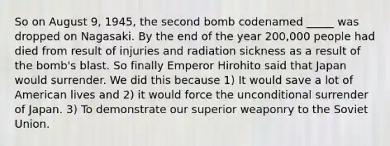 So on August 9, 1945, the second bomb codenamed _____ was dropped on Nagasaki. By the end of the year 200,000 people had died from result of injuries and radiation sickness as a result of the bomb's blast. So finally Emperor Hirohito said that Japan would surrender. We did this because 1) It would save a lot of American lives and 2) it would force the unconditional surrender of Japan. 3) To demonstrate our superior weaponry to the <a href='https://www.questionai.com/knowledge/kmhoGLx3kx-soviet-union' class='anchor-knowledge'>soviet union</a>.