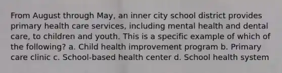 From August through May, an inner city school district provides primary <a href='https://www.questionai.com/knowledge/kulELfcK4e-health-care-service' class='anchor-knowledge'>health care service</a>s, including mental health and dental care, to children and youth. This is a specific example of which of the following? a. Child health improvement program b. <a href='https://www.questionai.com/knowledge/k3VTTF7FJS-primary-care' class='anchor-knowledge'>primary care</a> clinic c. School-based health center d. School health system