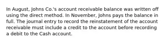 In August, Johns Co.'s account receivable balance was written off using the direct method. In November, Johns pays the balance in full. The journal entry to record the reinstatement of the account receivable must include a credit to the account before recording a debit to the Cash account.