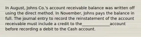 In August, Johns Co.'s account receivable balance was written off using the direct method. In November, Johns pays the balance in full. The journal entry to record the reinstatement of the account receivable must include a credit to the______________account before recording a debit to the Cash account.