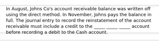 In August, Johns Co's account receivable balance was written off using the direct method. In November, Johns pays the balance in full. The journal entry to record the reinstatement of the account receivable must include a credit to the _____ _____ _____ account before recording a debit to the Cash account.