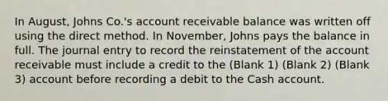 In August, Johns Co.'s account receivable balance was written off using the direct method. In November, Johns pays the balance in full. The journal entry to record the reinstatement of the account receivable must include a credit to the (Blank 1) (Blank 2) (Blank 3) account before recording a debit to the Cash account.