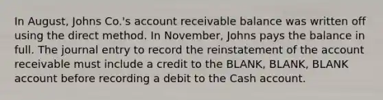 In August, Johns Co.'s account receivable balance was written off using the direct method. In November, Johns pays the balance in full. The journal entry to record the reinstatement of the account receivable must include a credit to the BLANK, BLANK, BLANK account before recording a debit to the Cash account.