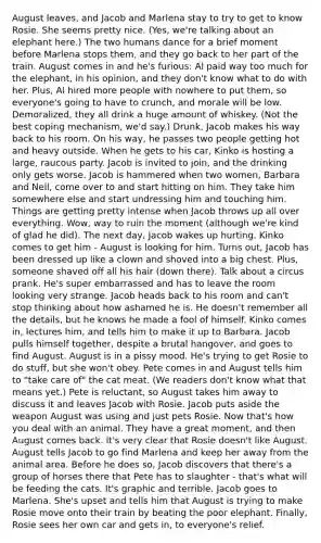 August leaves, and Jacob and Marlena stay to try to get to know Rosie. She seems pretty nice. (Yes, we're talking about an elephant here.) The two humans dance for a brief moment before Marlena stops them, and they go back to her part of the train. August comes in and he's furious: Al paid way too much for the elephant, in his opinion, and they don't know what to do with her. Plus, Al hired more people with nowhere to put them, so everyone's going to have to crunch, and morale will be low. Demoralized, they all drink a huge amount of whiskey. (Not the best coping mechanism, we'd say.) Drunk, Jacob makes his way back to his room. On his way, he passes two people getting hot and heavy outside. When he gets to his car, Kinko is hosting a large, raucous party. Jacob is invited to join, and the drinking only gets worse. Jacob is hammered when two women, Barbara and Nell, come over to and start hitting on him. They take him somewhere else and start undressing him and touching him. Things are getting pretty intense when Jacob throws up all over everything. Wow, way to ruin the moment (although we're kind of glad he did). The next day, Jacob wakes up hurting. Kinko comes to get him - August is looking for him. Turns out, Jacob has been dressed up like a clown and shoved into a big chest. Plus, someone shaved off all his hair (down there). Talk about a circus prank. He's super embarrassed and has to leave the room looking very strange. Jacob heads back to his room and can't stop thinking about how ashamed he is. He doesn't remember all the details, but he knows he made a fool of himself. Kinko comes in, lectures him, and tells him to make it up to Barbara. Jacob pulls himself together, despite a brutal hangover, and goes to find August. August is in a pissy mood. He's trying to get Rosie to do stuff, but she won't obey. Pete comes in and August tells him to "take care of" the cat meat. (We readers don't know what that means yet.) Pete is reluctant, so August takes him away to discuss it and leaves Jacob with Rosie. Jacob puts aside the weapon August was using and just pets Rosie. Now that's how you deal with an animal. They have a great moment, and then August comes back. It's very clear that Rosie doesn't like August. August tells Jacob to go find Marlena and keep her away from the animal area. Before he does so, Jacob discovers that there's a group of horses there that Pete has to slaughter - that's what will be feeding the cats. It's graphic and terrible. Jacob goes to Marlena. She's upset and tells him that August is trying to make Rosie move onto their train by beating the poor elephant. Finally, Rosie sees her own car and gets in, to everyone's relief.