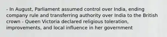 - In August, Parliament assumed control over India, ending company rule and transferring authority over India to the British crown - Queen Victoria declared religious toleration, improvements, and local influence in her government