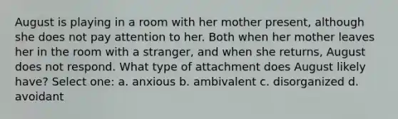 August is playing in a room with her mother present, although she does not pay attention to her. Both when her mother leaves her in the room with a stranger, and when she returns, August does not respond. What type of attachment does August likely have? Select one: a. anxious b. ambivalent c. disorganized d. avoidant