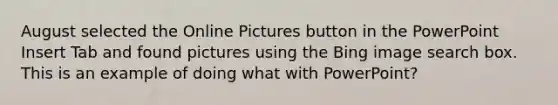 August selected the Online Pictures button in the PowerPoint Insert Tab and found pictures using the Bing image search box. This is an example of doing what with PowerPoint?
