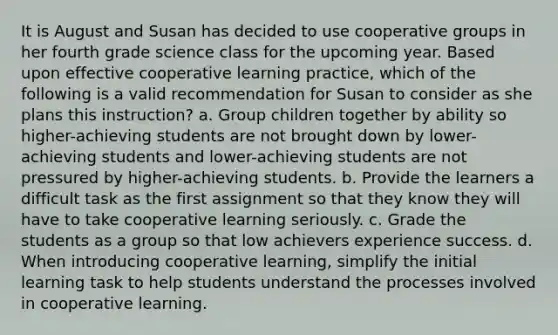 It is August and Susan has decided to use cooperative groups in her fourth grade science class for the upcoming year. Based upon effective cooperative learning practice, which of the following is a valid recommendation for Susan to consider as she plans this instruction? a. Group children together by ability so higher-achieving students are not brought down by lower-achieving students and lower-achieving students are not pressured by higher-achieving students. b. Provide the learners a difficult task as the first assignment so that they know they will have to take cooperative learning seriously. c. Grade the students as a group so that low achievers experience success. d. When introducing cooperative learning, simplify the initial learning task to help students understand the processes involved in cooperative learning.