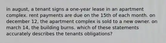 in august, a tenant signs a one-year lease in an apartment complex. rent payments are due on the 15th of each month. on december 12, the apartment complex is sold to a new owner. on march 14, the building burns. which of these statements accurately describes the tenants obligations?