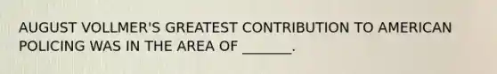 AUGUST VOLLMER'S GREATEST CONTRIBUTION TO AMERICAN POLICING WAS IN THE AREA OF _______.