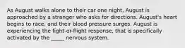 As August walks alone to their car one night, August is approached by a stranger who asks for directions. August's heart begins to race, and their blood pressure surges. August is experiencing the fight-or-flight response, that is specifically activated by the _____ nervous system.