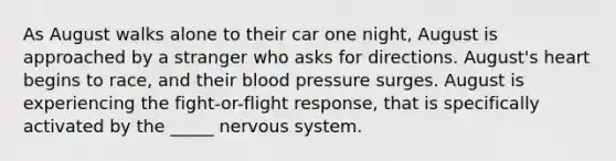 As August walks alone to their car one night, August is approached by a stranger who asks for directions. August's heart begins to race, and their blood pressure surges. August is experiencing the fight-or-flight response, that is specifically activated by the _____ nervous system.