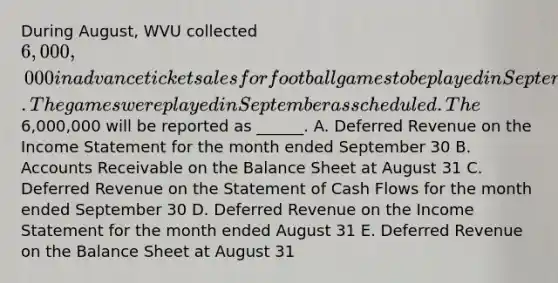 During August, WVU collected 6,000,000 in advance ticket sales for football games to be played in September. The games were played in September as scheduled. The6,000,000 will be reported as ______. A. Deferred Revenue on the Income Statement for the month ended September 30 B. Accounts Receivable on the Balance Sheet at August 31 C. Deferred Revenue on the Statement of Cash Flows for the month ended September 30 D. Deferred Revenue on the Income Statement for the month ended August 31 E. Deferred Revenue on the Balance Sheet at August 31