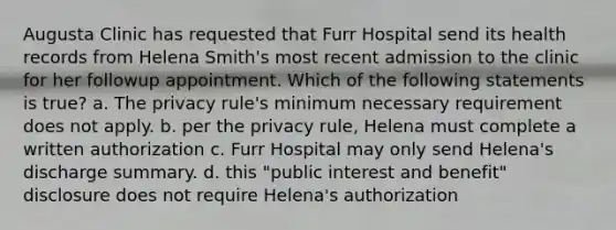 Augusta Clinic has requested that Furr Hospital send its health records from Helena Smith's most recent admission to the clinic for her followup appointment. Which of the following statements is true? a. The privacy rule's minimum necessary requirement does not apply. b. per the privacy rule, Helena must complete a written authorization c. Furr Hospital may only send Helena's discharge summary. d. this "public interest and benefit" disclosure does not require Helena's authorization