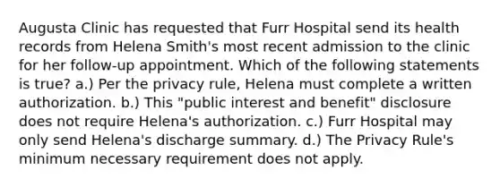 Augusta Clinic has requested that Furr Hospital send its health records from Helena Smith's most recent admission to the clinic for her follow-up appointment. Which of the following statements is true? a.) Per the privacy rule, Helena must complete a written authorization. b.) This "public interest and benefit" disclosure does not require Helena's authorization. c.) Furr Hospital may only send Helena's discharge summary. d.) The Privacy Rule's minimum necessary requirement does not apply.