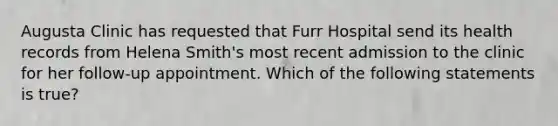 Augusta Clinic has requested that Furr Hospital send its health records from Helena Smith's most recent admission to the clinic for her follow-up appointment. Which of the following statements is true?