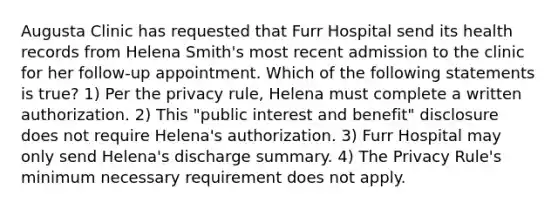 Augusta Clinic has requested that Furr Hospital send its health records from Helena Smith's most recent admission to the clinic for her follow-up appointment. Which of the following statements is true? 1) Per the privacy rule, Helena must complete a written authorization. 2) This "public interest and benefit" disclosure does not require Helena's authorization. 3) Furr Hospital may only send Helena's discharge summary. 4) The Privacy Rule's minimum necessary requirement does not apply.