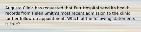 Augusta Clinic has requested that Furr Hospital send its health records from Helen Smith's most recent admission to the clinic for her follow-up appointment. Which of the following statements is true?