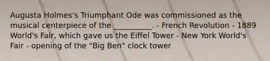 Augusta Holmes's Triumphant Ode was commissioned as the musical centerpiece of the __________. - French Revolution - 1889 World's Fair, which gave us the Eiffel Tower - New York World's Fair - opening of the "Big Ben" clock tower