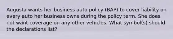 Augusta wants her business auto policy (BAP) to cover liability on every auto her business owns during the policy term. She does not want coverage on any other vehicles. What symbol(s) should the declarations list?