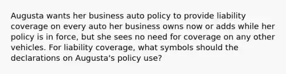 Augusta wants her business auto policy to provide liability coverage on every auto her business owns now or adds while her policy is in force, but she sees no need for coverage on any other vehicles. For liability coverage, what symbols should the declarations on Augusta's policy use?