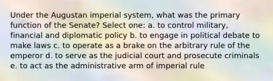 Under the Augustan imperial system, what was the primary function of the Senate? Select one: a. to control military, financial and diplomatic policy b. to engage in political debate to make laws c. to operate as a brake on the arbitrary rule of the emperor d. to serve as the judicial court and prosecute criminals e. to act as the administrative arm of imperial rule