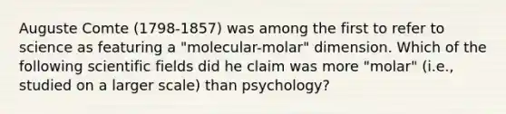 Auguste Comte (1798-1857) was among the first to refer to science as featuring a "molecular-molar" dimension. Which of the following scientific fields did he claim was more "molar" (i.e., studied on a larger scale) than psychology?