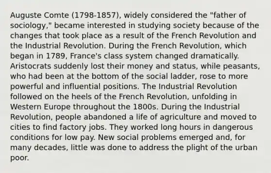 Auguste Comte (1798-1857), widely considered the "father of sociology," became interested in studying society because of the changes that took place as a result of the French Revolution and the Industrial Revolution. During the French Revolution, which began in 1789, France's class system changed dramatically. Aristocrats suddenly lost their money and status, while peasants, who had been at the bottom of the social ladder, rose to more powerful and influential positions. The Industrial Revolution followed on the heels of the French Revolution, unfolding in Western Europe throughout the 1800s. During the Industrial Revolution, people abandoned a life of agriculture and moved to cities to find factory jobs. They worked long hours in dangerous conditions for low pay. New social problems emerged and, for many decades, little was done to address the plight of the urban poor.